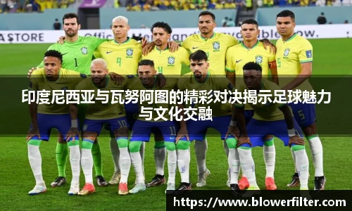印度尼西亚与瓦努阿图的精彩对决揭示足球魅力与文化交融